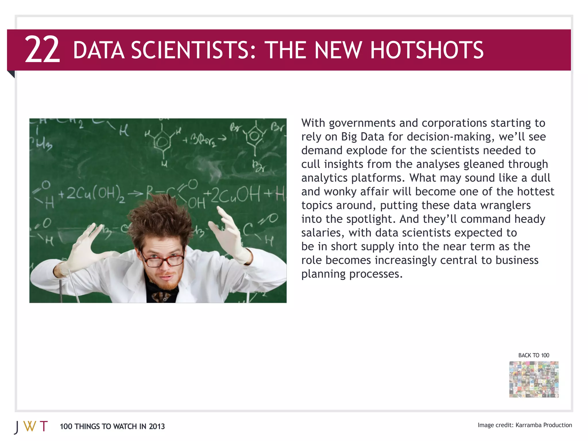 22
                               With governments and corporations starting to

                               demand explode for the scientists needed to
                               cull insights from the analyses gleaned through
                               analytics platforms. What may sound like a dull


                               into the spotlight. And they’ll command heady



                               planning processes.




                                                                       BACK TO 100




 100 THINGS TO WATCH IN 2013
 