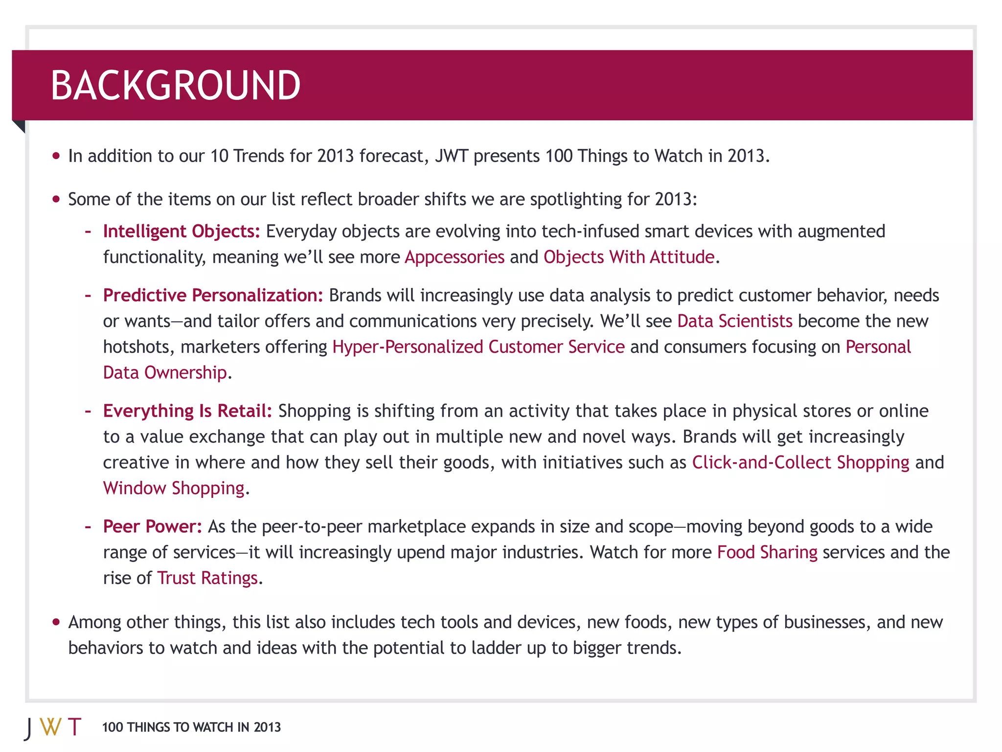 BACKGROUND
In addition to our 10 Trends for 2013 forecast, JWT presents 100 Things to Watch in 2013.



  – Intelligent Objects:
                                          Appcessories and                       .

  – Predictive Personalization:
                                                                            Data Scientists
    hotshots, marketers offering                                       and consumers focusing on
                   .

  – Everything Is Retail: Shopping is shifting from an activity that takes place in physical stores or online

                                                                                                           and
                         .

  – Peer Power:
                                                                                  Food Sharing services and the
    rise of Trust Ratings.




    100 THINGS TO WATCH IN 2013
 