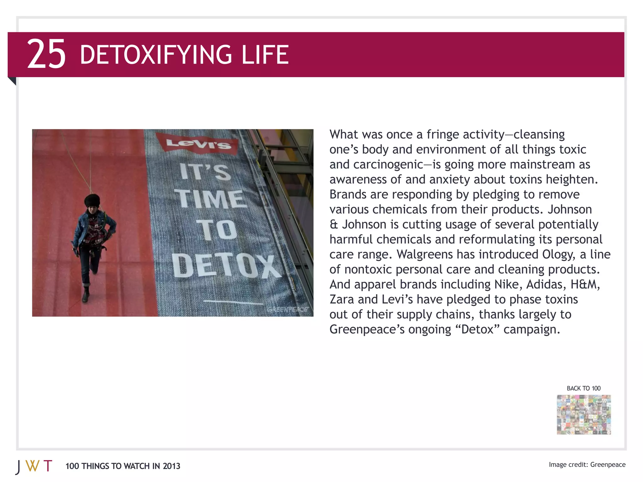 various chemicals from their products. Johnson

                              harmful chemicals and reformulating its personal
                              care range. Walgreens has introduced Ology, a line
                              of nontoxic personal care and cleaning products.


                              out of their supply chains, thanks largely to




                                                                          BACK TO 100




100 THINGS TO WATCH IN 2013                                                      Greenpeace
 
