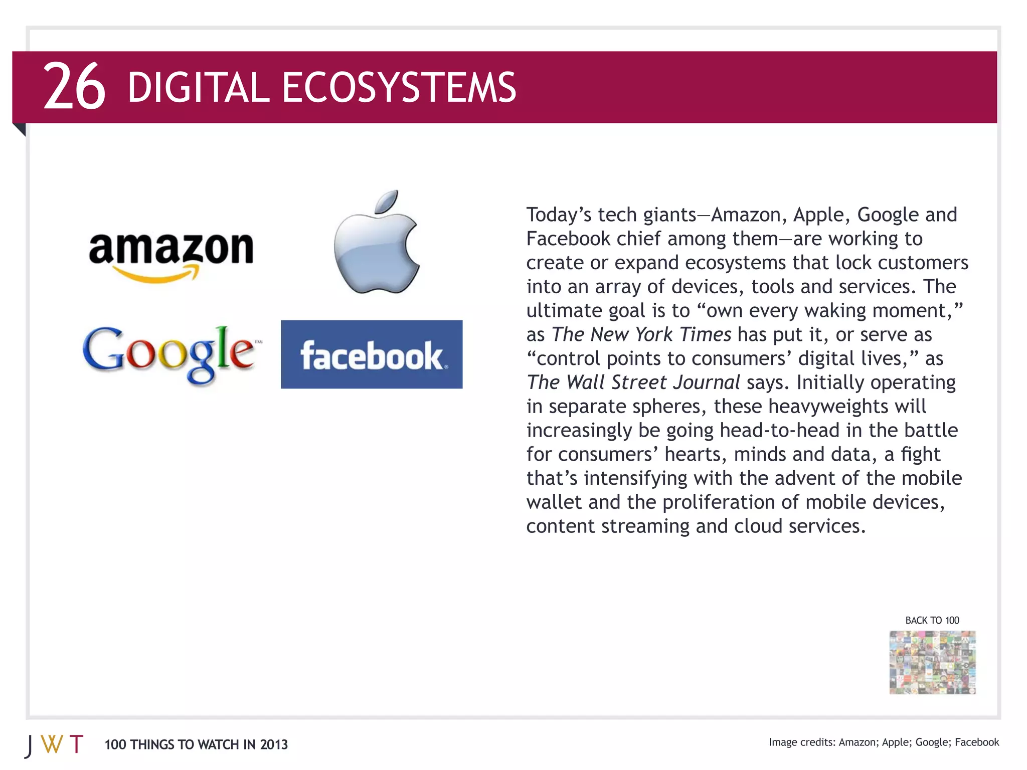26

                               create or expand ecosystems that lock customers
                               into an array of devices, tools and services. The

                               as The New York Times has put it, or serve as

                               The Wall Street Journal says. Initially operating




                               content streaming and cloud services.



                                                                           BACK TO 100




 100 THINGS TO WATCH IN 2013                                           Apple Google
 