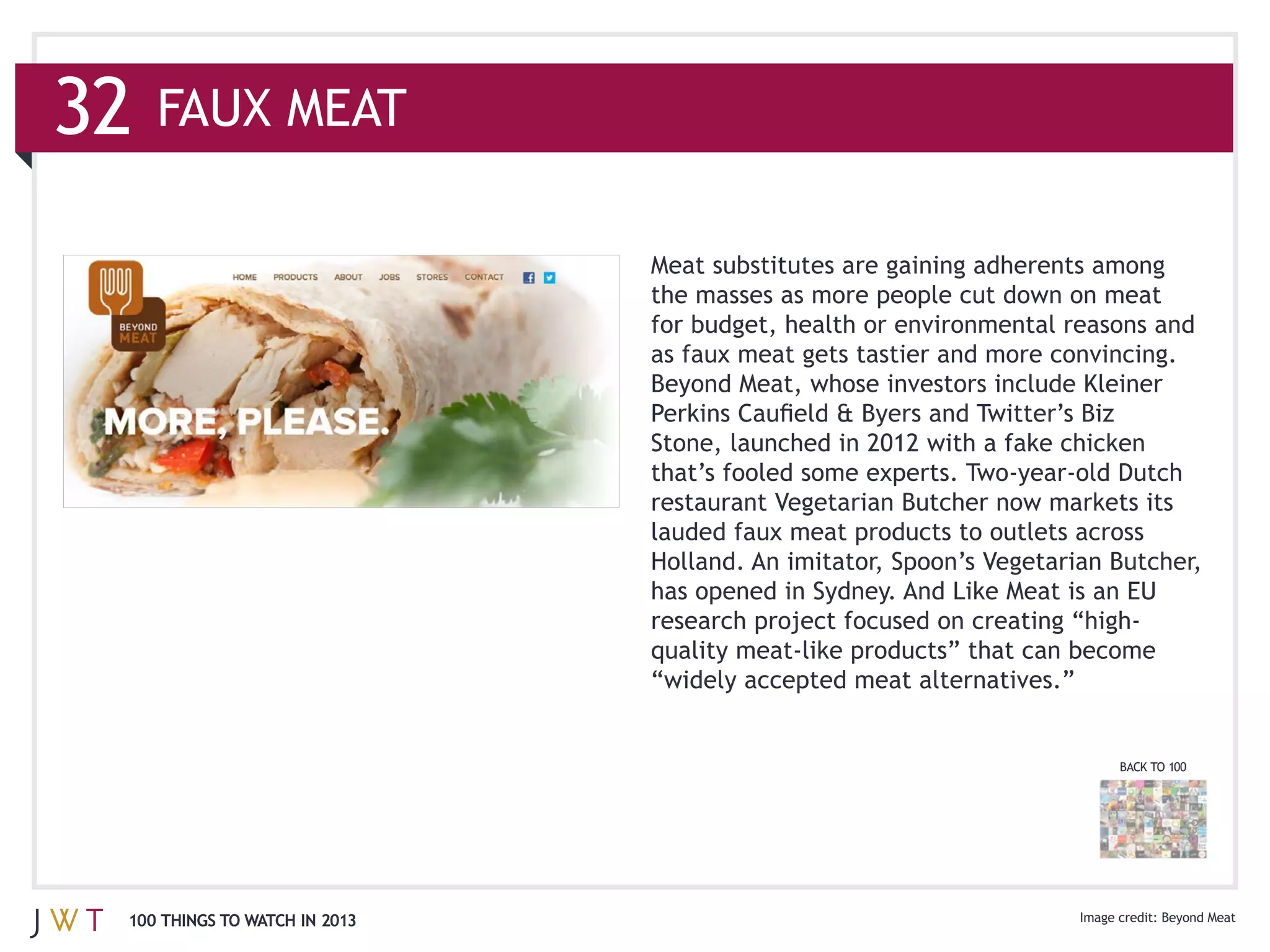 32   FAUX MEAT



                               as faux meat gets tastier and more convincing.




                               lauded faux meat products to outlets across
                               Holland. An imitator, Spoon’s Vegetarian Butcher,
                               has opened in Sydney. And Like Meat is an EU




                                                                        BACK TO 100




 100 THINGS TO WATCH IN 2013                                                  Beyond Meat
 