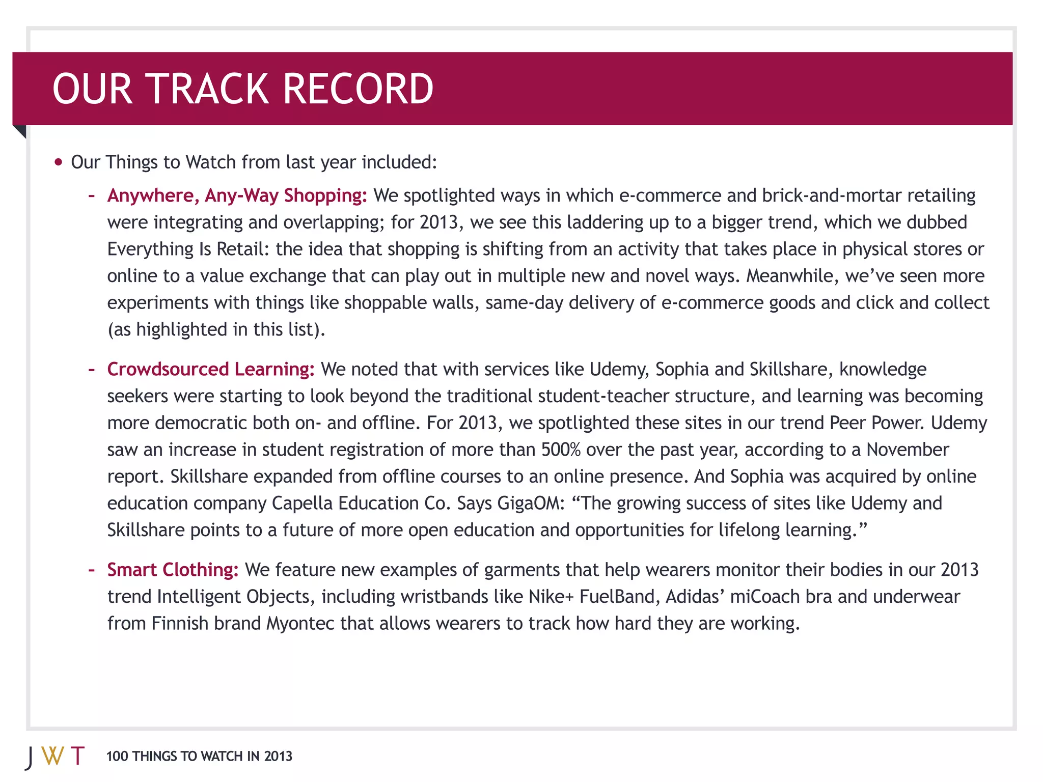 OUR TRACK RECORD

 – Anywhere, Any-‐Way Shopping:




   (as highlighted in this list).

 – Crowdsourced Learning:




   Skillshare points to a future of more open education and opportunities for lifelong learning.”

 – Smart Clothing:




  100 THINGS TO WATCH IN 2013
 
