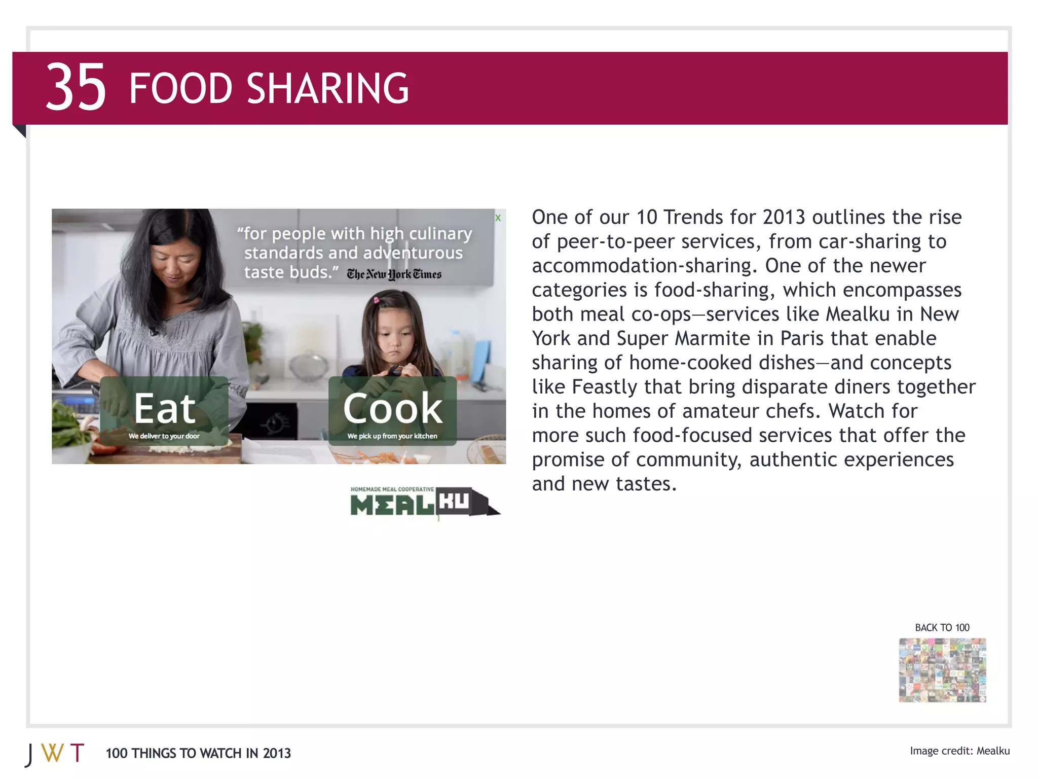 FOOD SHARING

                              One of our 10 Trends for 2013 outlines the rise




                              in the homes of amateur chefs. Watch for

                              promise of community, authentic experiences




                                                                       BACK TO 100




100 THINGS TO WATCH IN 2013                                                          Mealku
 