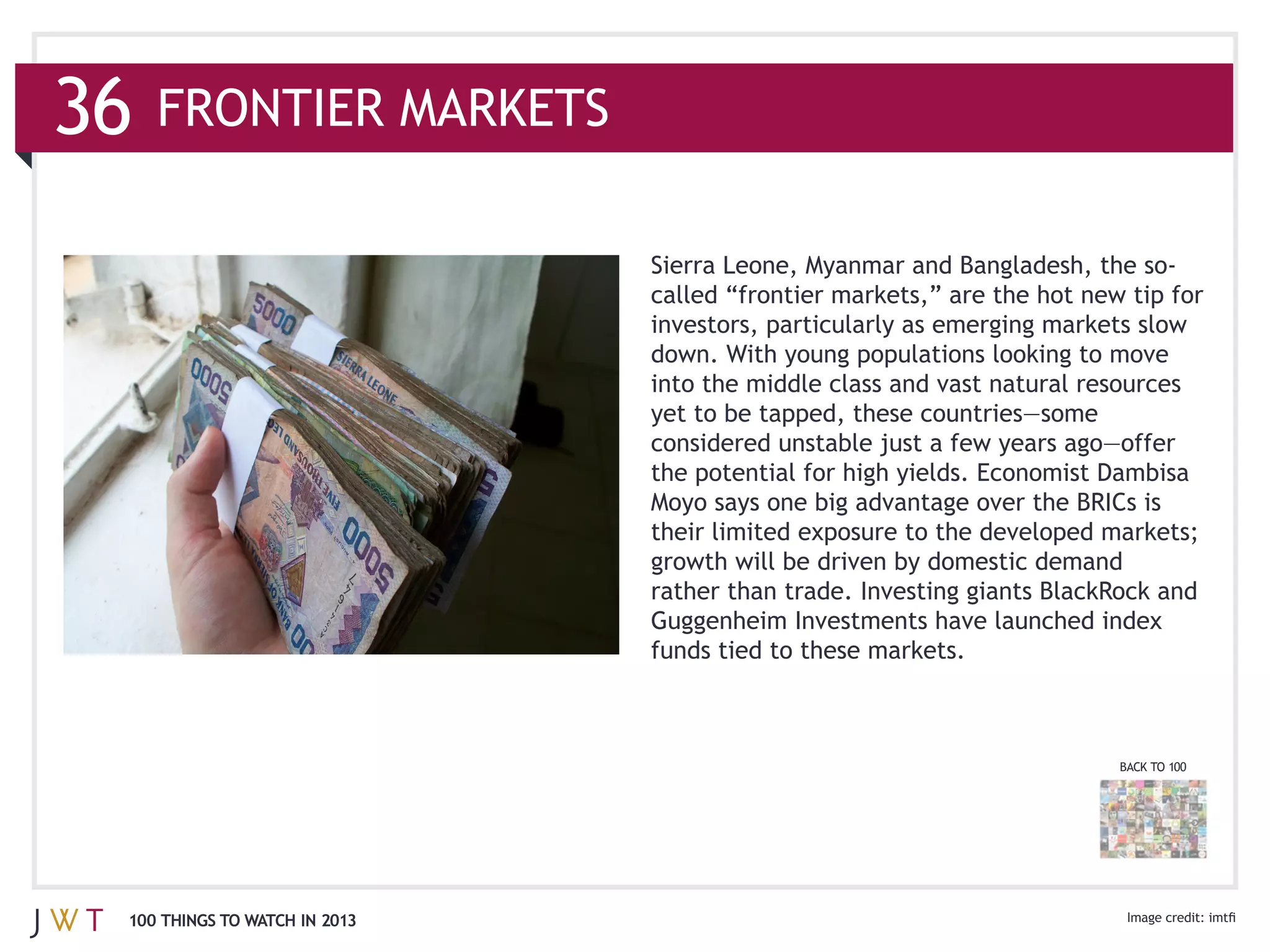 36   FRONTIER MARKETS




                               into the middle class and vast natural resources




                               rather than trade. Investing giants BlackRock and
                               Guggenheim Investments have launched index
                               funds tied to these markets.



                                                                         BACK TO 100




 100 THINGS TO WATCH IN 2013
 