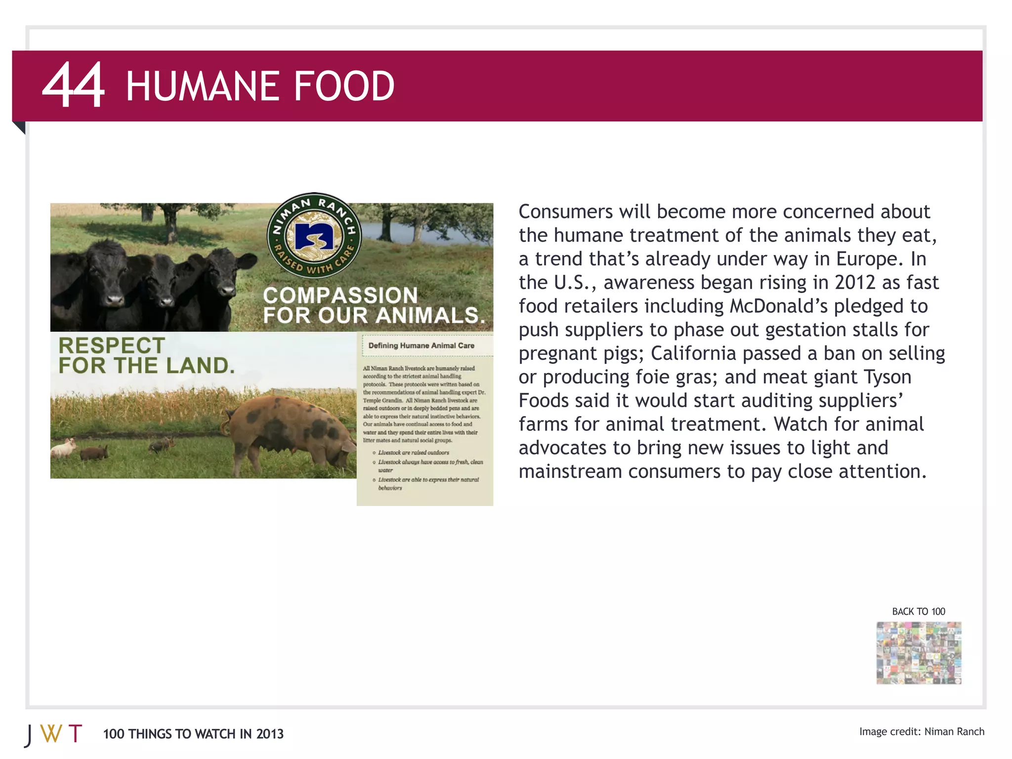 44   HUMANE FOOD


                               the humane treatment of the animals they eat,


                               food retailers including McDonald’s pledged to
                               push suppliers to phase out gestation stalls for



                               farms for animal treatment. Watch for animal

                               mainstream consumers to pay close attention.




                                                                          BACK TO 100




 100 THINGS TO WATCH IN 2013                                                    Niman Ranch
 