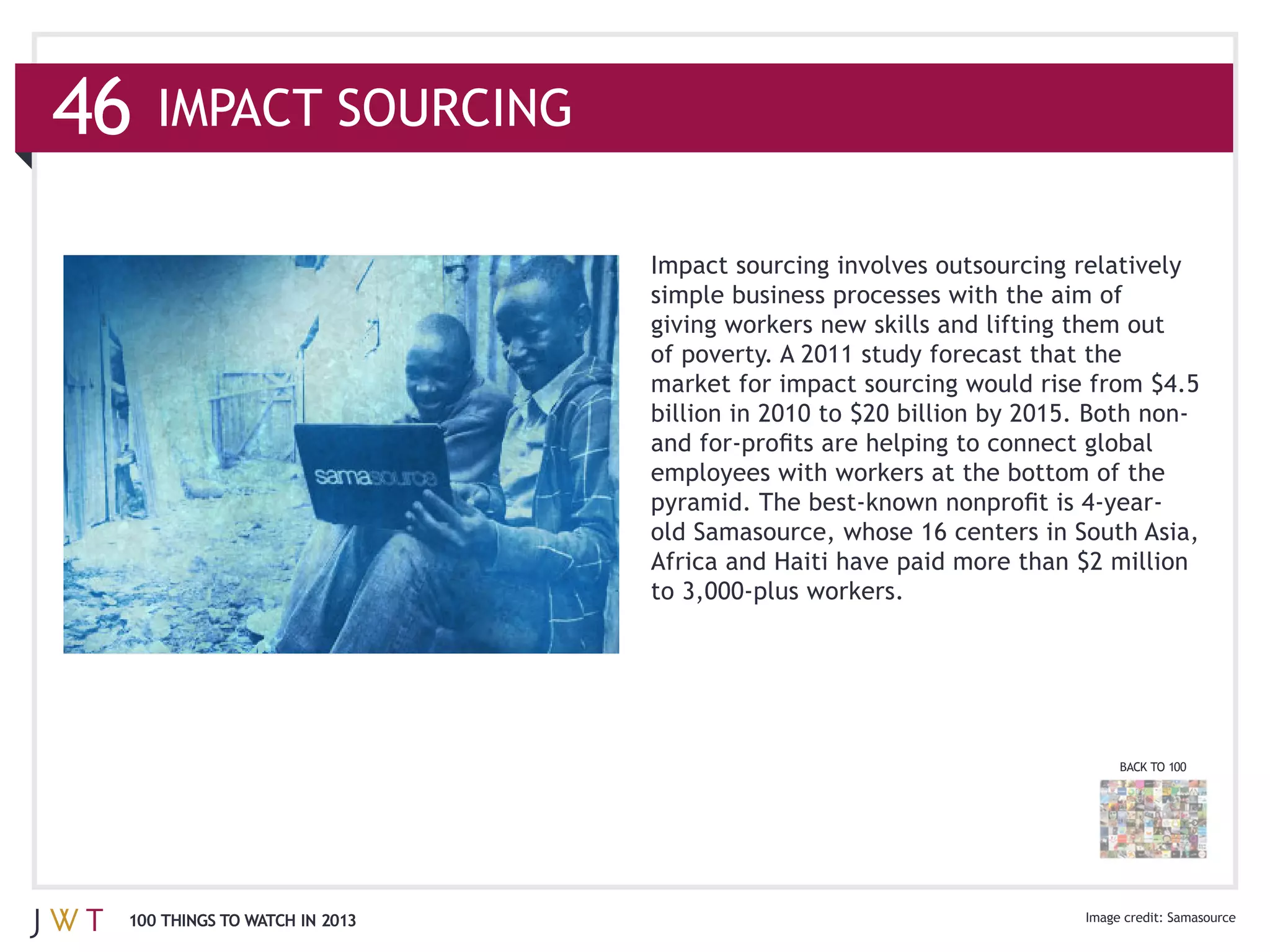 46
                               Impact sourcing involves outsourcing relatively


                               of poverty. A 2011 study forecast that the




                                                                        BACK TO 100




 100 THINGS TO WATCH IN 2013                                                   Samasource
 