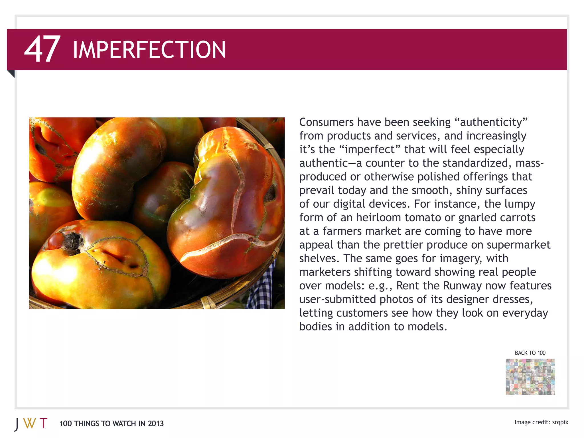 from products and services, and increasingly



                              prevail today and the smooth, shiny surfaces
                              of our digital devices. For instance, the lumpy
                              form of an heirloom tomato or gnarled carrots
                              at a farmers market are coming to have more
                              appeal than the prettier produce on supermarket




                                                                       BACK TO 100




100 THINGS TO WATCH IN 2013
 