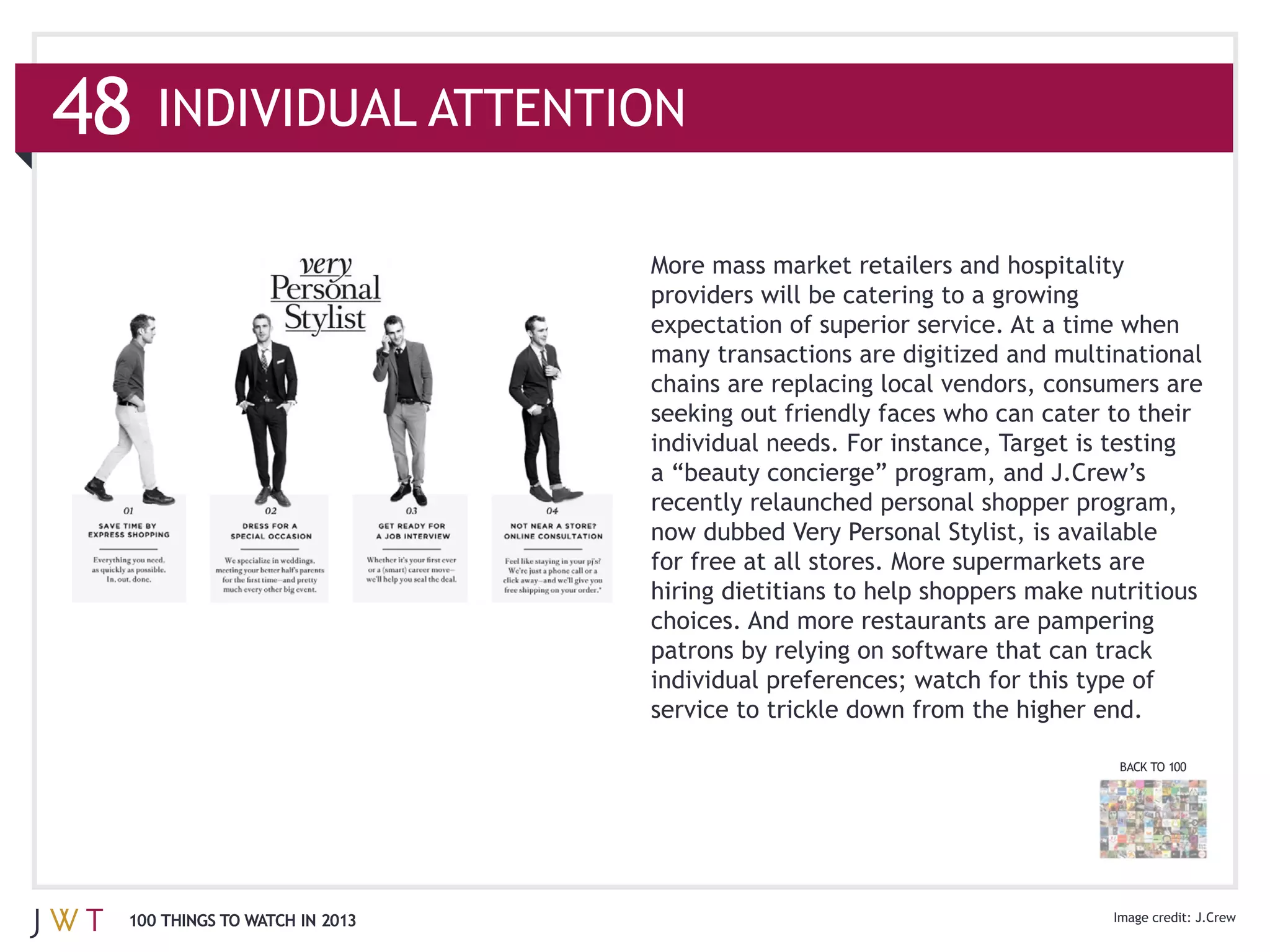 48   INDIVIDUAL ATTENTION

                               More mass market retailers and hospitality



                               chains are replacing local vendors, consumers are

                               individual needs. For instance, Target is testing

                               recently relaunched personal shopper program,

                               for free at all stores. More supermarkets are
                               hiring dietitians to help shoppers make nutritious
                               choices. And more restaurants are pampering




                                                                          BACK TO 100




 100 THINGS TO WATCH IN 2013
 