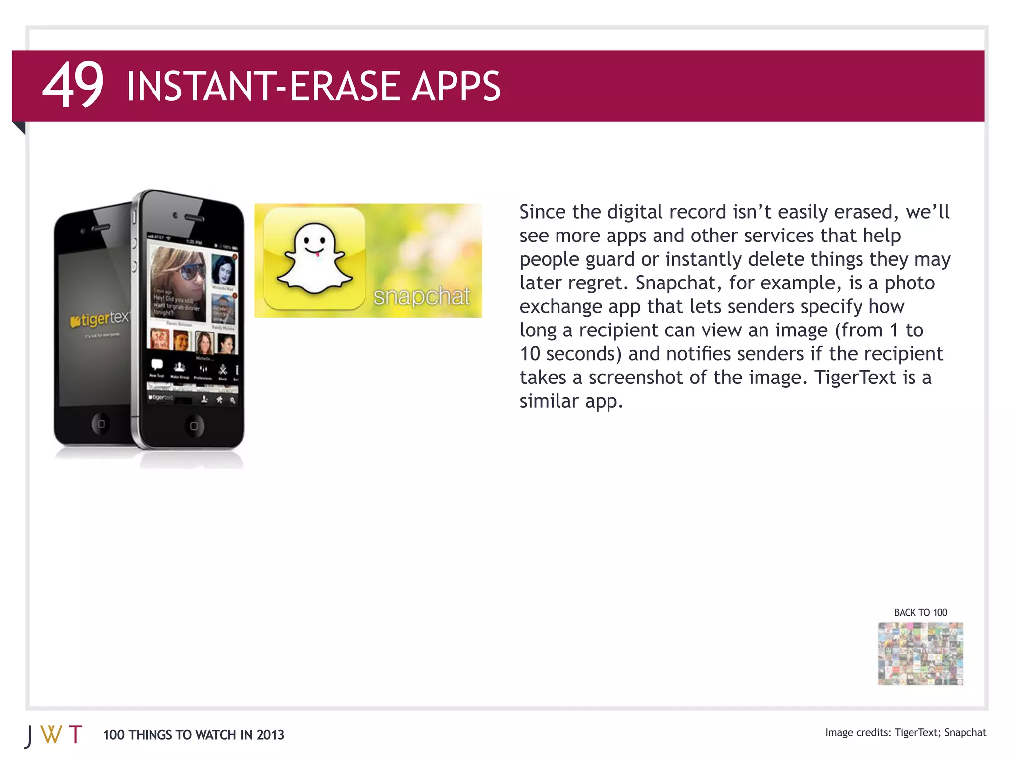 49

                               see more apps and other services that help
                               people guard or instantly delete things they may
                               later regret. Snapchat, for example, is a photo



                               takes a screenshot of the image. TigerText is a
                               similar app.




                                                                         BACK TO 100




 100 THINGS TO WATCH IN 2013                                             TigerText Snapchat
 