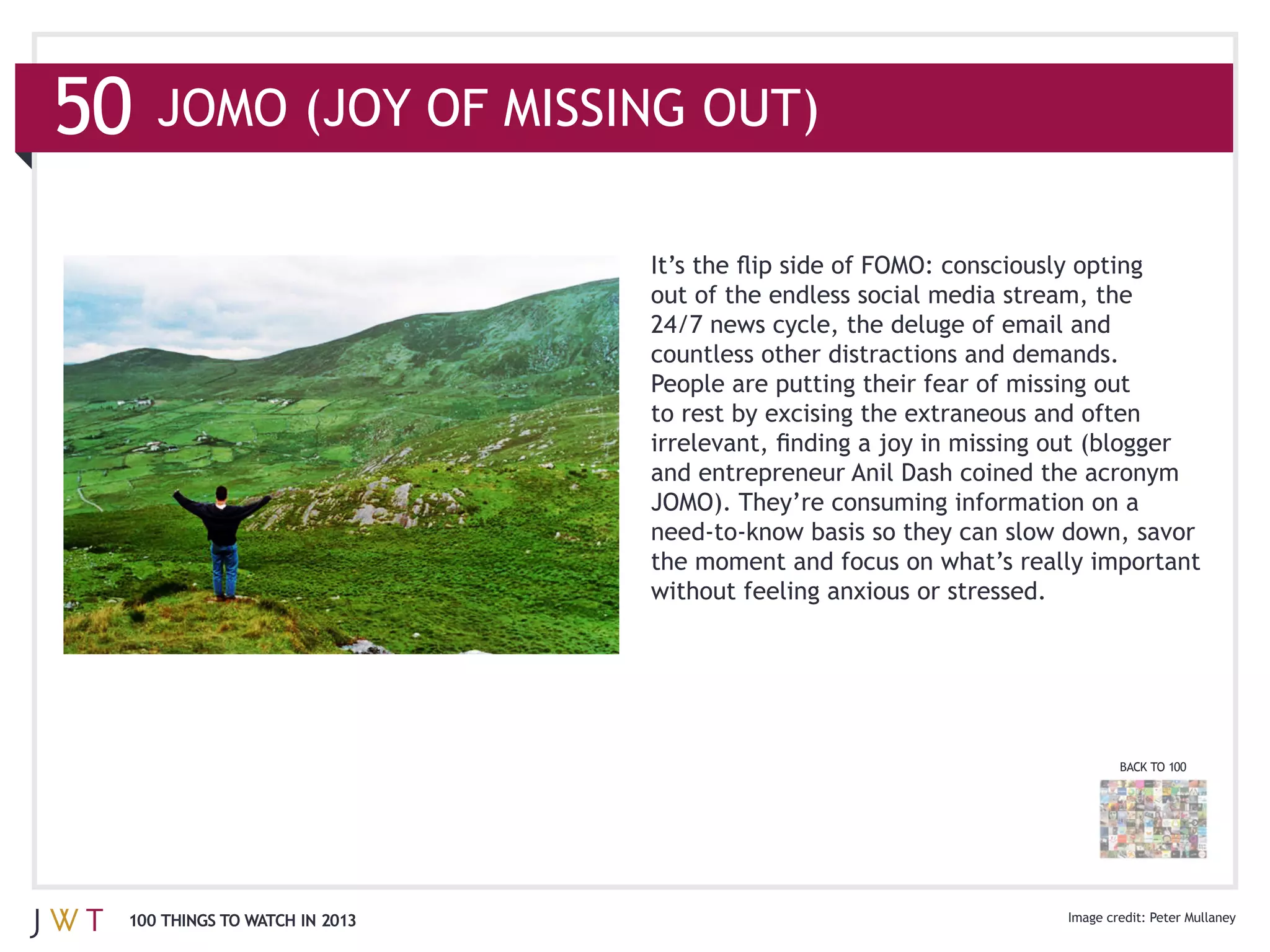 out of the endless social media stream, the

                              countless other distractions and demands.



                              and entrepreneur Anil Dash coined the acronym
                              JOMO). They’re consuming information on a




                                                                          BACK TO 100




100 THINGS TO WATCH IN 2013
 