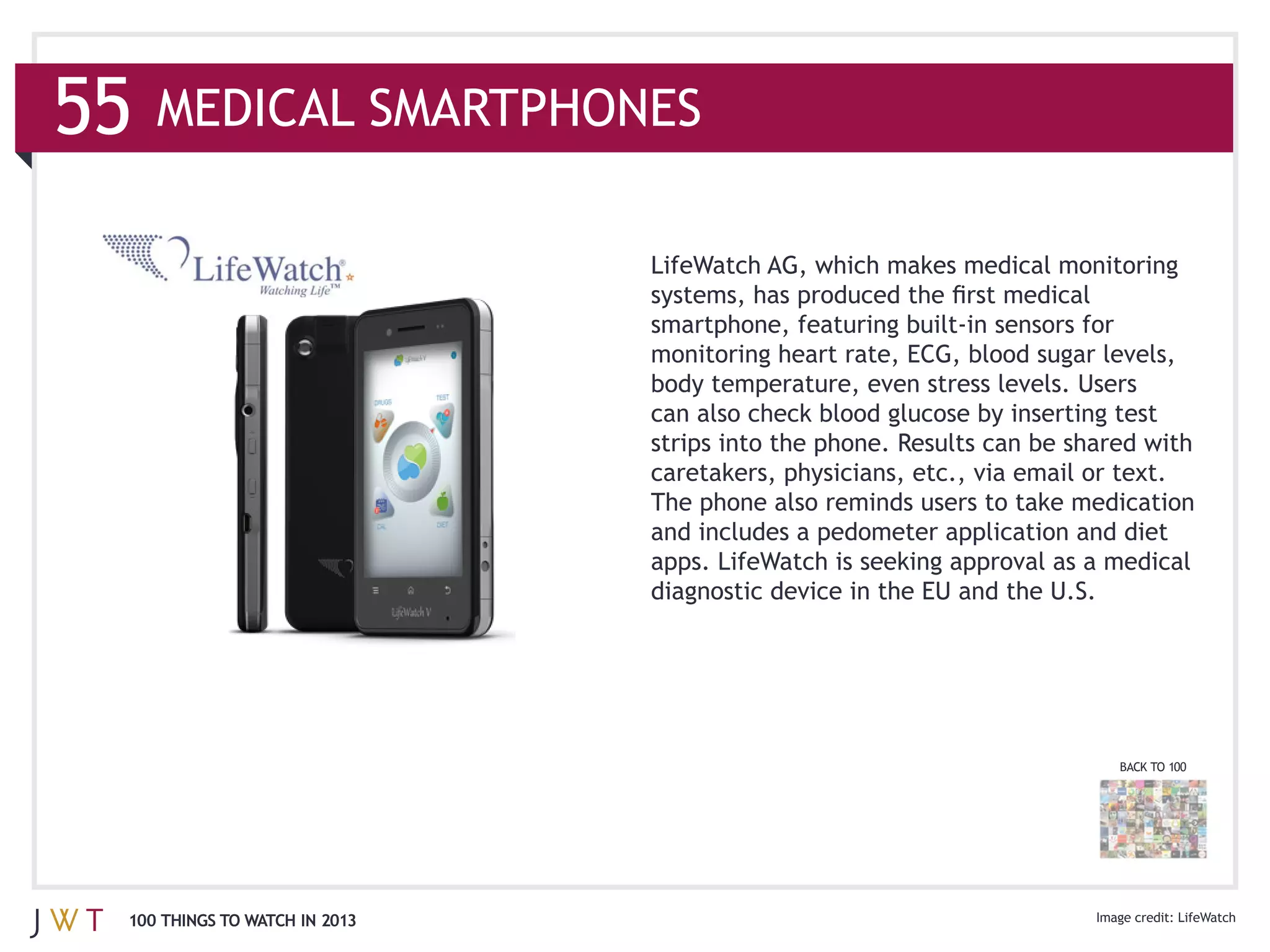 caretakers, physicians, etc., via email or text.
                              The phone also reminds users to take medication
                              and includes a pedometer application and diet
                              apps. LifeWatch is seeking approval as a medical
                              diagnostic device in the EU and the U.S.




                                                                       BACK TO 100




100 THINGS TO WATCH IN 2013                                                     LifeWatch
 