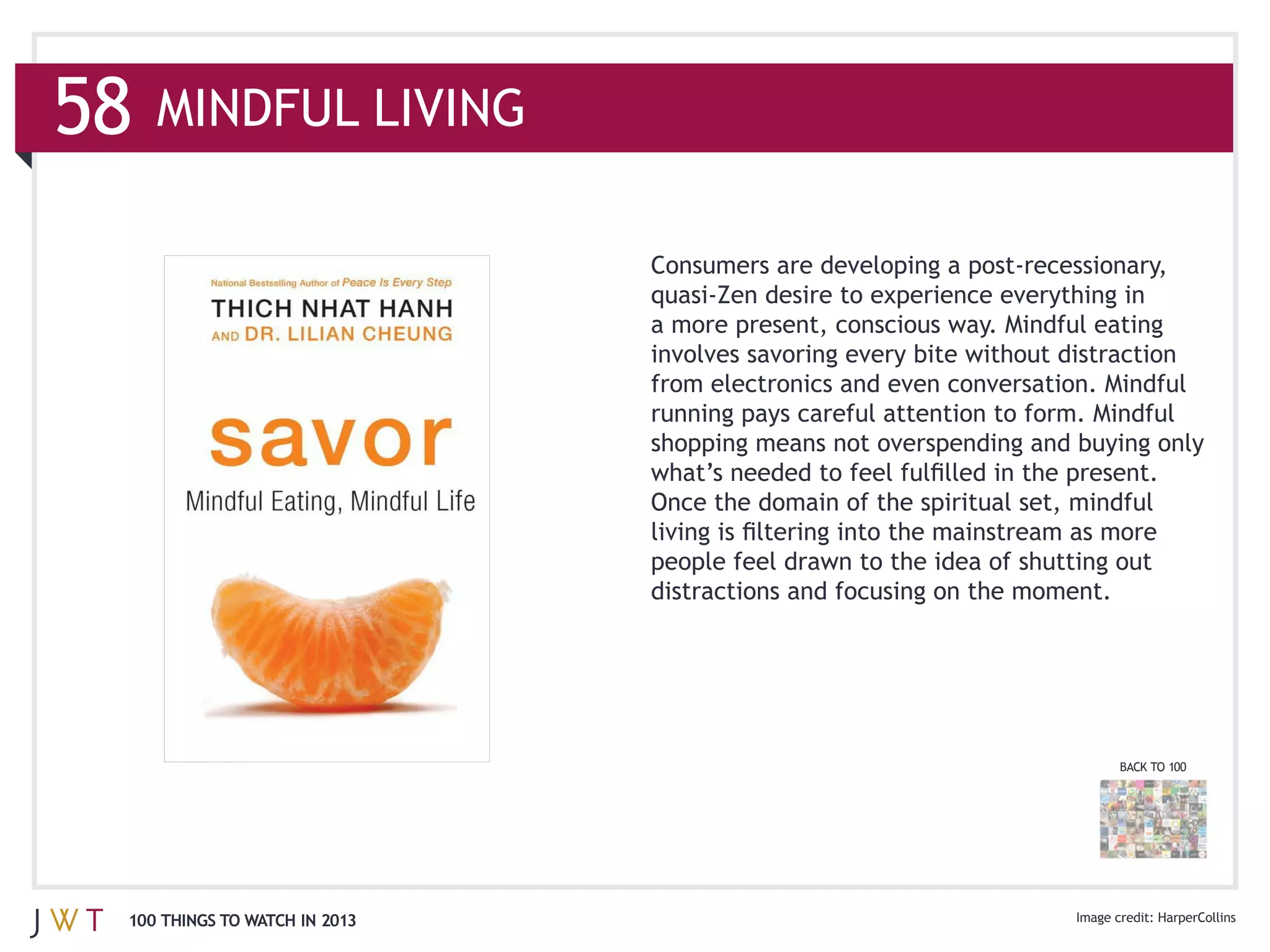 MINDFUL LIVING




                              from electronics and even conversation. Mindful
                              running pays careful attention to form. Mindful


                              Once the domain of the spiritual set, mindful


                              distractions and focusing on the moment.




                                                                         BACK TO 100




100 THINGS TO WATCH IN 2013                                                    HarperCollins
 