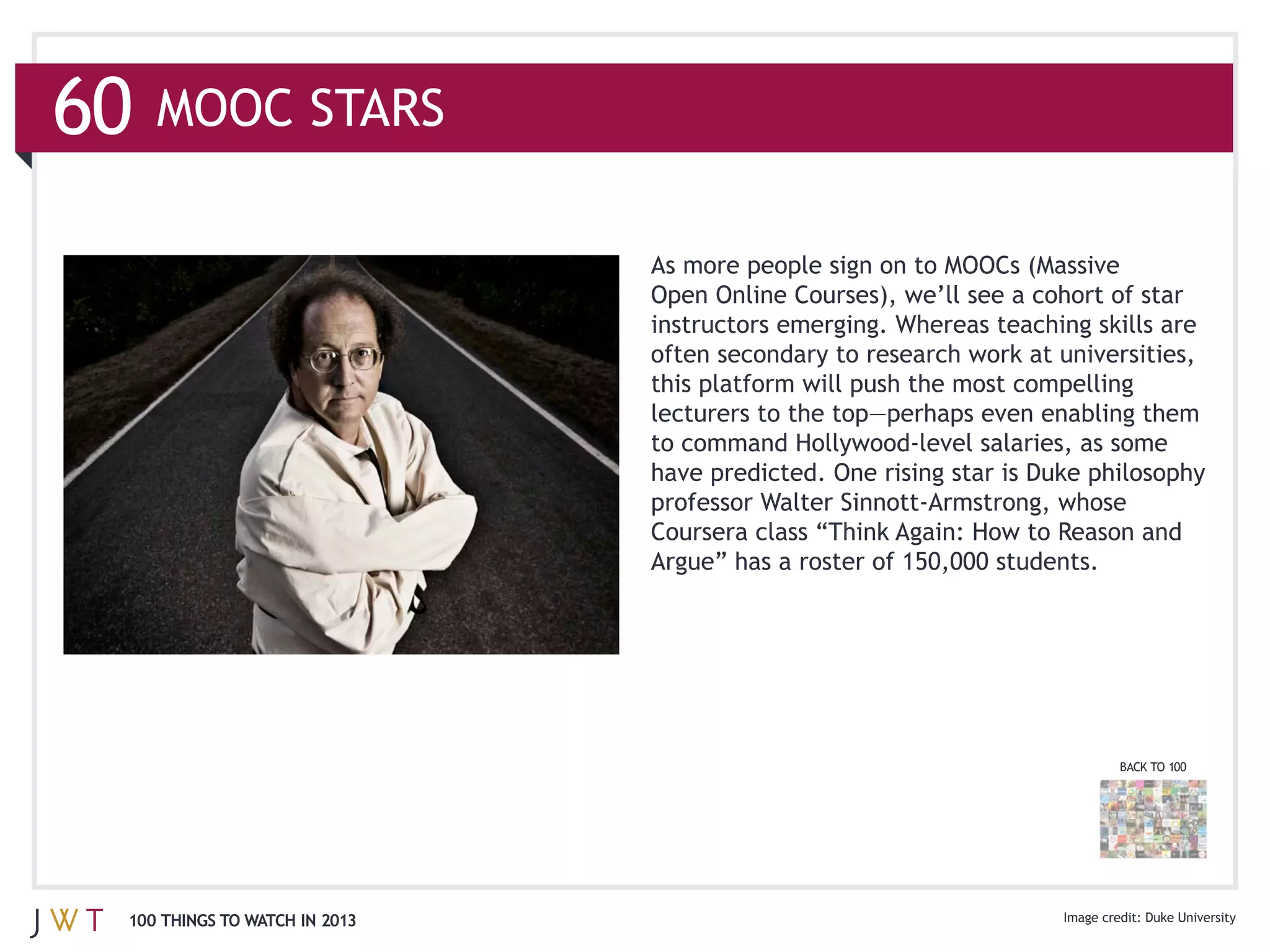 60   MOOC STARS

                               As more people sign on to MOOCs (Massive

                               instructors emerging. Whereas teaching skills are




                               have predicted. One rising star is Duke philosophy




                                                                          BACK TO 100




 100 THINGS TO WATCH IN 2013                                                  Duke University
 