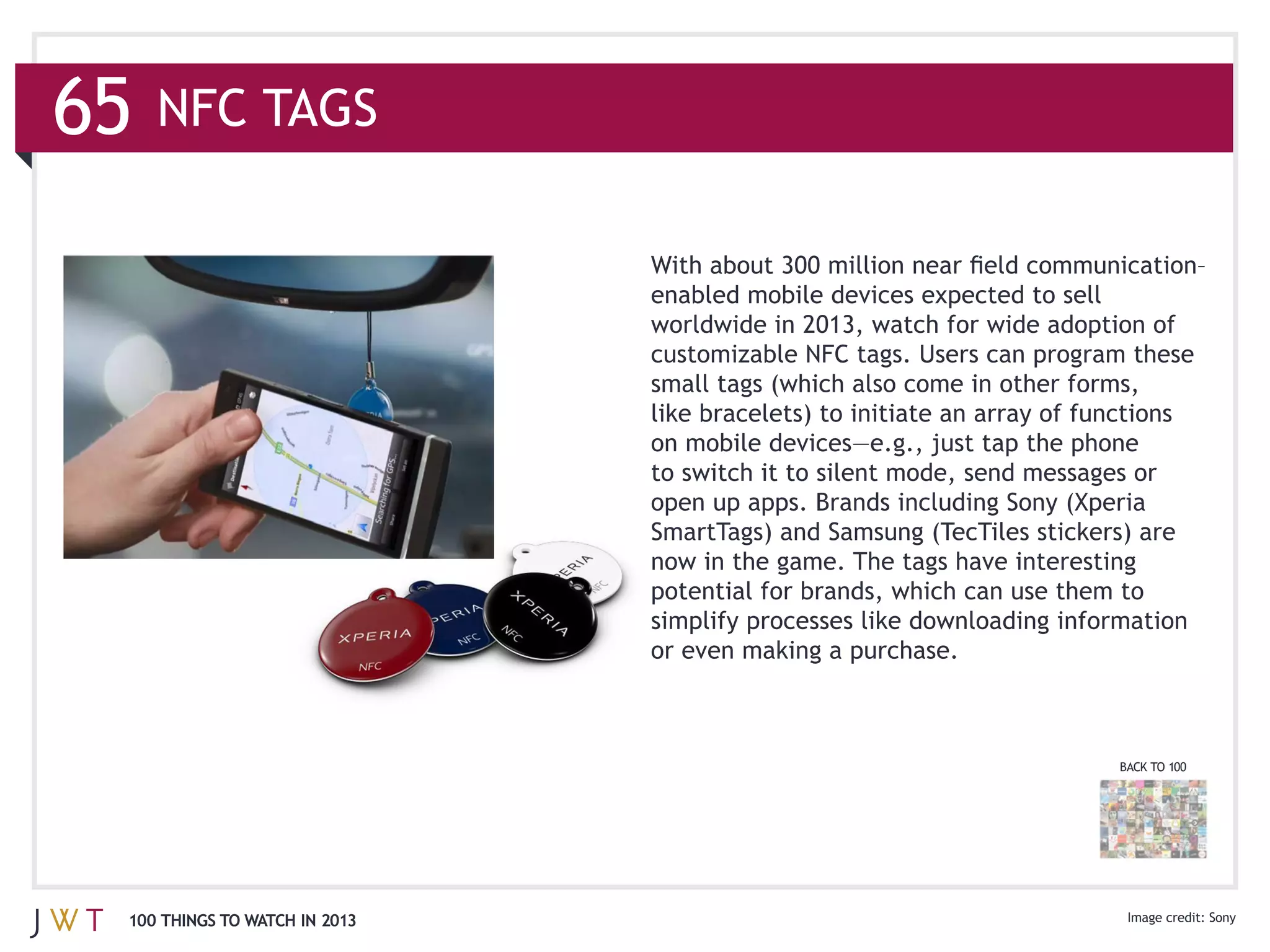 NFC TAGS




                              open up apps. Brands including Sony (Xperia
                              SmartTags) and Samsung (TecTiles stickers) are



                              or even making a purchase.



                                                                       BACK TO 100




100 THINGS TO WATCH IN 2013                                                          Sony
 