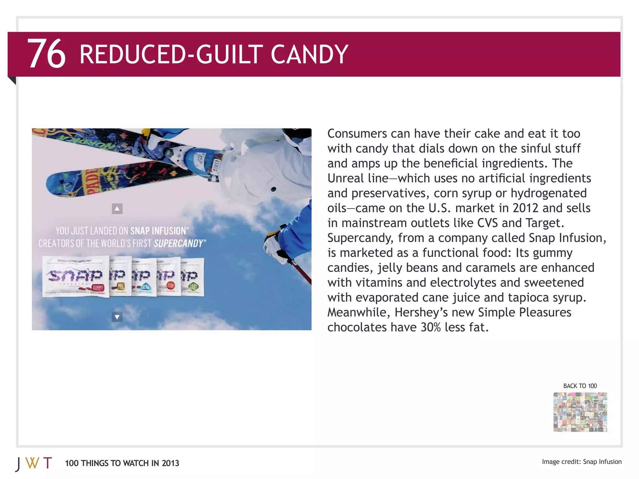 Consumers can have their cake and eat it too



                              and preservatives, corn syrup or hydrogenated

                              in mainstream outlets like CVS and Target.
                              Supercandy, from a company called Snap Infusion,




                                                                       BACK TO 100




100 THINGS TO WATCH IN 2013                                                  Snap Infusion
 