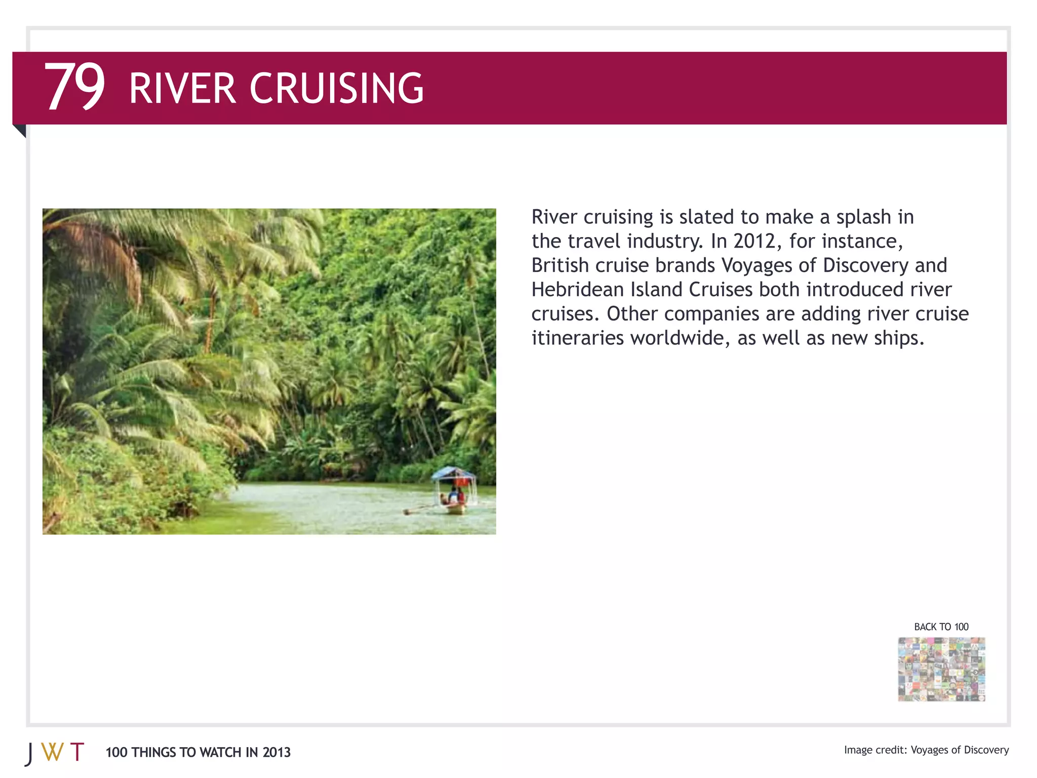 RIVER CRUISING

                              River cruising is slated to make a splash in
                              the travel industry. In 2012, for instance,


                              cruises. Other companies are adding river cruise




                                                                         BACK TO 100




100 THINGS TO WATCH IN 2013                                              Voyages of Discovery
 
