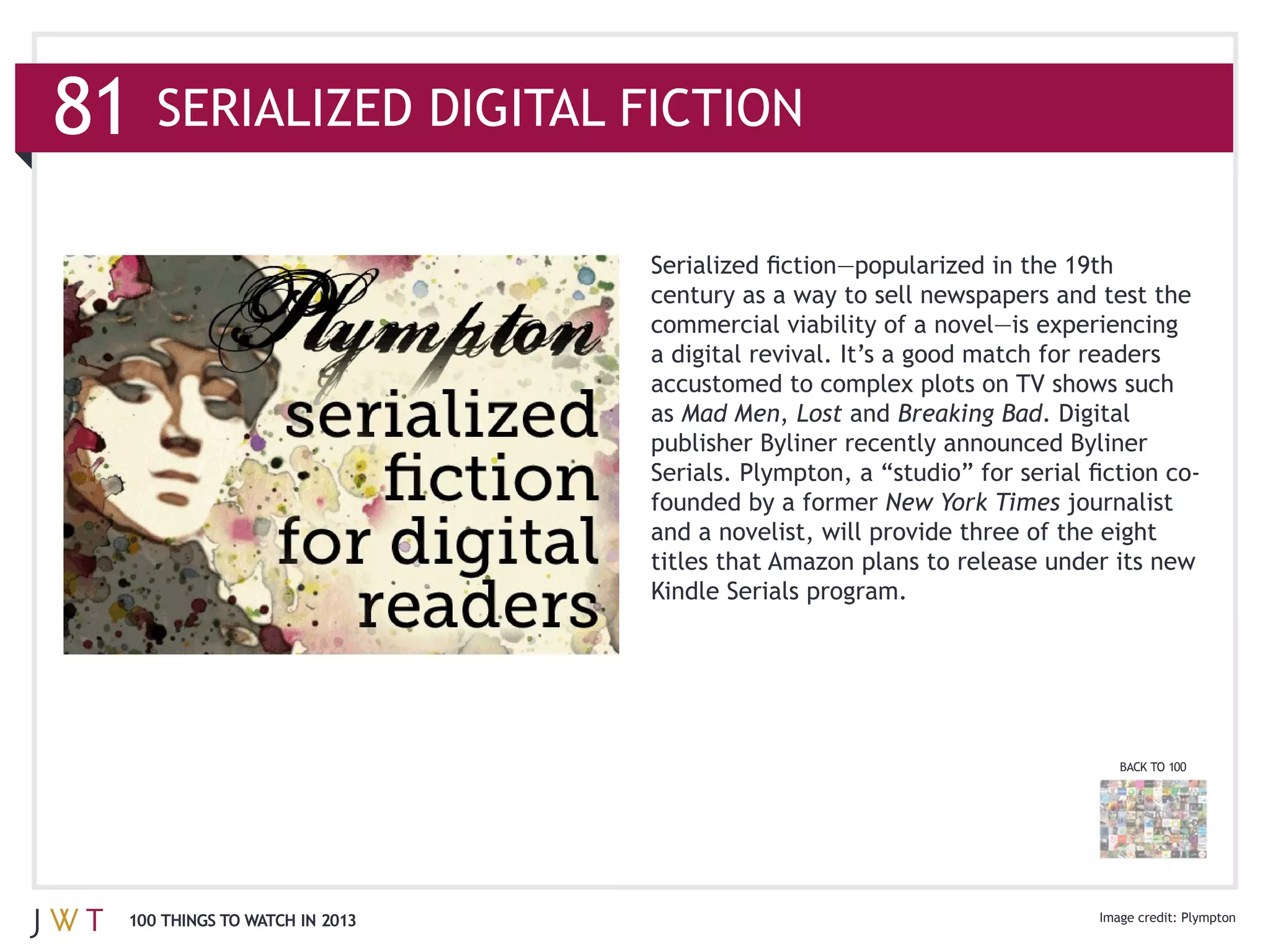 81

                               a digital revival. It’s a good match for readers

                               as Mad Men, Lost and Breaking Bad. Digital


                                                     New York Times


                               Kindle Serials program.




                                                                           BACK TO 100




 100 THINGS TO WATCH IN 2013
 