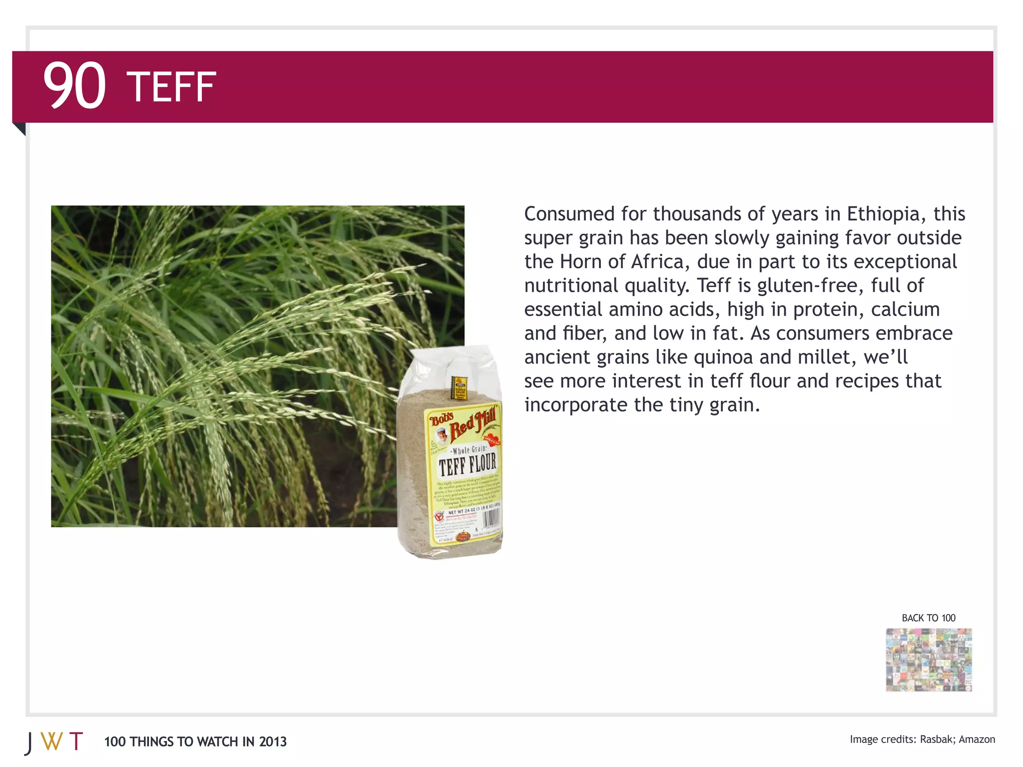 90   TEFF

                               Consumed for thousands of years in Ethiopia, this

                               the Horn of Africa, due in part to its exceptional

                               essential amino acids, high in protein, calcium



                               incorporate the tiny grain.




                                                                          BACK TO 100




 100 THINGS TO WATCH IN 2013
 