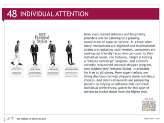 48   INDIVIDUAL ATTENTION

                               More mass market retailers and hospitality



                               chains are replacing local vendors, consumers are

                               individual needs. For instance, Target is testing

                               recently relaunched personal shopper program,

                               for free at all stores. More supermarkets are
                               hiring dietitians to help shoppers make nutritious
                               choices. And more restaurants are pampering




                                                                          BACK TO 100




 100 THINGS TO WATCH IN 2013
 