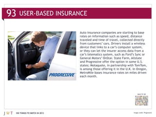 93

                               rates on information such as speed, distance
                               traveled and time of travel, collected directly

                               device that links to a car’s computer system,
                               or they can let the insurer access data from a
                               car’s telematics system, such as Ford’s Sync or
                               General Motors’ OnStar. State Farm, Allstate


                               is among those offering it in the U.K. In Oregon,

                               each month.




                                                                         BACK TO 100




 100 THINGS TO WATCH IN 2013
 