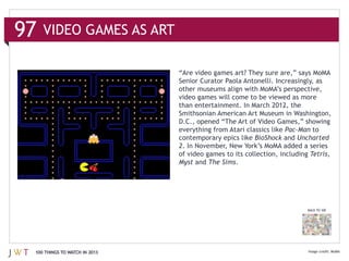 VIDEO GAMES AS ART




                              than entertainment. In March 2012, the
                              Smithsonian American Art Museum in Washington,

                              everything from Atari classics like Pac-‐Man to
                              contemporary epics like BioShock and Uncharted
                              2
                              of video games to its collection, including Tetris,
                              Myst and The Sims.




                                                                         BACK TO 100




100 THINGS TO WATCH IN 2013                                                            MoMA
 