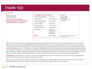 100 THINGS TO WATCH IN 2013                  Contact
466 Lexington Avenue
                                              Director of trendspotting   Ann M. Mack      Ann M. Mack
             |                                Editor/writer
                         | @JWTIntelligence                                                @annmmack
                                              Senior trends strategist    Jessica Vaughn
                       | @AnxietyIndex
                                              Trends strategist

                                              Trends associate            Nicholas Ayala

                                              Senior brand planner

                                              Contributors                Aaron Baar

                                                                          Alec Foege
                                                                          Geraldine Kan

                                              Design                                       © 2012 J. Walter Thompson Company.
                                                                                           All Rights Reserved.




JWT:




                                                                                                                                .

JWTIntelligence:




       100 THINGS TO WATCH IN 2013
 