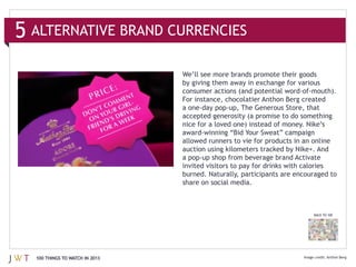 ALTERNATIVE BRAND CURRENCIES



                              For instance, chocolatier Anthon Berg created

                              accepted generosity (a promise to do something
                              nice for a loved one) instead of money. Nike’s




                              share on social media.



                                                                       BACK TO 100




100 THINGS TO WATCH IN 2013                                                   Anthon Berg
 