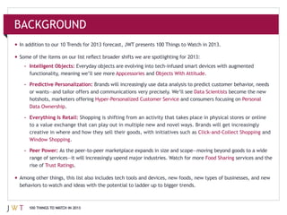 BACKGROUND
In addition to our 10 Trends for 2013 forecast, JWT presents 100 Things to Watch in 2013.



  – Intelligent Objects:
                                          Appcessories and                       .

  – Predictive Personalization:
                                                                            Data Scientists
    hotshots, marketers offering                                       and consumers focusing on
                   .

  – Everything Is Retail: Shopping is shifting from an activity that takes place in physical stores or online

                                                                                                           and
                         .

  – Peer Power:
                                                                                  Food Sharing services and the
    rise of Trust Ratings.




    100 THINGS TO WATCH IN 2013
 