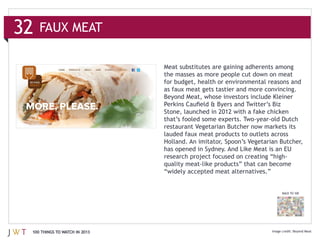 32   FAUX MEAT



                               as faux meat gets tastier and more convincing.




                               lauded faux meat products to outlets across
                               Holland. An imitator, Spoon’s Vegetarian Butcher,
                               has opened in Sydney. And Like Meat is an EU




                                                                        BACK TO 100




 100 THINGS TO WATCH IN 2013                                                  Beyond Meat
 