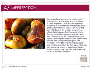 from products and services, and increasingly



                              prevail today and the smooth, shiny surfaces
                              of our digital devices. For instance, the lumpy
                              form of an heirloom tomato or gnarled carrots
                              at a farmers market are coming to have more
                              appeal than the prettier produce on supermarket




                                                                       BACK TO 100




100 THINGS TO WATCH IN 2013
 