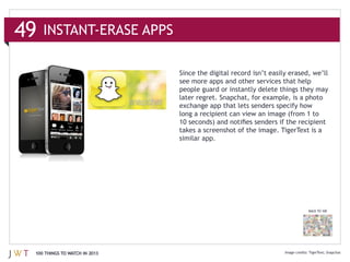 49

                               see more apps and other services that help
                               people guard or instantly delete things they may
                               later regret. Snapchat, for example, is a photo



                               takes a screenshot of the image. TigerText is a
                               similar app.




                                                                         BACK TO 100




 100 THINGS TO WATCH IN 2013                                             TigerText Snapchat
 