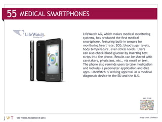 caretakers, physicians, etc., via email or text.
                              The phone also reminds users to take medication
                              and includes a pedometer application and diet
                              apps. LifeWatch is seeking approval as a medical
                              diagnostic device in the EU and the U.S.




                                                                       BACK TO 100




100 THINGS TO WATCH IN 2013                                                     LifeWatch
 