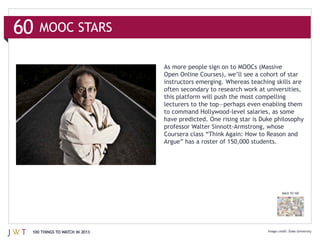 60   MOOC STARS

                               As more people sign on to MOOCs (Massive

                               instructors emerging. Whereas teaching skills are




                               have predicted. One rising star is Duke philosophy




                                                                          BACK TO 100




 100 THINGS TO WATCH IN 2013                                                  Duke University
 