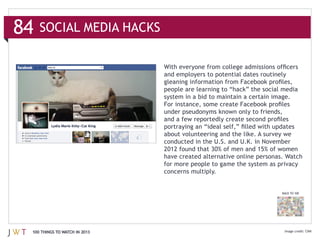 84   SOCIAL MEDIA HACKS


                               and employers to potential dates routinely




                               have created alternative online personas. Watch
                               for more people to game the system as privacy
                               concerns multiply.


                                                                       BACK TO 100




 100 THINGS TO WATCH IN 2013                                                         CNN
 
