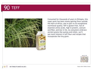 90   TEFF

                               Consumed for thousands of years in Ethiopia, this

                               the Horn of Africa, due in part to its exceptional

                               essential amino acids, high in protein, calcium



                               incorporate the tiny grain.




                                                                          BACK TO 100




 100 THINGS TO WATCH IN 2013
 