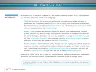 100 THINGS TO WATCH IN 2014

In addition to our 10 Trends for 2014 forecast, JWT presents 100 Things to Watch in 2014. Some items on

BACKGROUND
– The End of Anonymity:
Beacons
Techno-‐Paranoia

. Brands

.
– Mindful Living:

Mindfulness in Classrooms and more people practicing
.
– Remixing Tradition:
to
Godless Congregations

to

100 THINGS TO WATCH IN 2014

.

 
