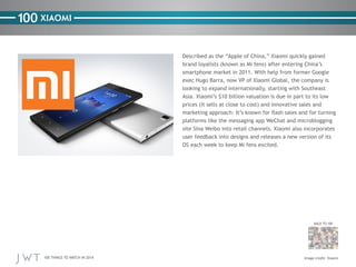 100 XIAOMI
Described as the “Apple of China,” Xiaomi quickly gained
brand loyalists (known as Mi fens) after entering Chin...