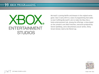 100 THINGS TO WATCH IN 2014
99
BACK TO 100
Image credit: Xbox
XBOX PROGRAMMING
Microsoft is joining Netflix and Amazon in the original-series
game. Due in early 2014 is a slate of programming that seeks
to start fulfilling Microsoft’s aim to make the Xbox One a
home-entertainment hub. Among the offerings: a show based
on the console’s core Halo franchise, executive-produced by
Steven Spielberg, and a documentary soccer series, Every
Street United, tied to the World Cup.
 