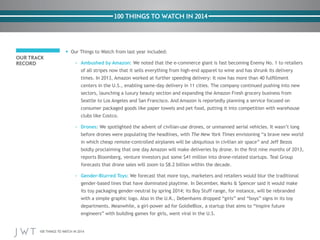 100 THINGS TO WATCH IN 2014
100 THINGS TO WATCH IN 2014
OUR TRACK
RECORD
•	Our Things to Watch from last year included:
– 	 Ambushed by Amazon: We noted that the e-commerce giant is fast becoming Enemy No. 1 to retailers
of all stripes now that it sells everything from high-end apparel to wine and has shrunk its delivery
times. In 2013, Amazon worked at further speeding delivery: It now has more than 40 fulfillment
centers in the U.S., enabling same-day delivery in 11 cities. The company continued pushing into new
sectors, launching a luxury beauty section and expanding the Amazon Fresh grocery business from
Seattle to Los Angeles and San Francisco. And Amazon is reportedly planning a service focused on
consumer packaged goods like paper towels and pet food, putting it into competition with warehouse
clubs like Costco.
– 	 Drones: We spotlighted the advent of civilian-use drones, or unmanned aerial vehicles. It wasn’t long
before drones were populating the headlines, with The New York Times envisioning “a brave new world
in which cheap remote-controlled airplanes will be ubiquitous in civilian air space” and Jeff Bezos
boldly proclaiming that one day Amazon will make deliveries by drone. In the first nine months of 2013,
reports Bloomberg, venture investors put some $41 million into drone-related startups. Teal Group
forecasts that drone sales will zoom to $8.2 billion within the decade.
– 	 Gender-Blurred Toys: We forecast that more toys, marketers and retailers would blur the traditional
gender-based lines that have dominated playtime. In December, Marks & Spencer said it would make
its toy packaging gender-neutral by spring 2014; its Boy Stuff range, for instance, will be rebranded
with a simple graphic logo. Also in the U.K., Debenhams dropped “girls” and “boys” signs in its toy
departments. Meanwhile, a girl-power ad for GoldieBlox, a startup that aims to “inspire future
engineers” with building games for girls, went viral in the U.S.
 