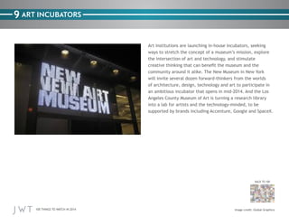 100 THINGS TO WATCH IN 2014
BACK TO 100
9
Image credit: Global Graphica
ART INCUBATORS
Art institutions are launching in-house incubators, seeking
ways to stretch the concept of a museum’s mission, explore
the intersection of art and technology, and stimulate
creative thinking that can benefit the museum and the
community around it alike. The New Museum in New York
will invite several dozen forward-thinkers from the worlds
of architecture, design, technology and art to participate in
an ambitious incubator that opens in mid-2014. And the Los
Angeles County Museum of Art is turning a research library
into a lab for artists and the technology-minded, to be
supported by brands including Accenture, Google and SpaceX.
 