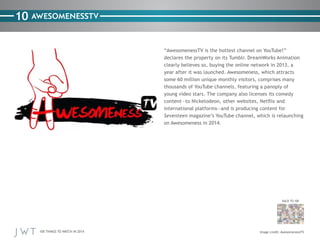 100 THINGS TO WATCH IN 2014
10
BACK TO 100
Image credit: AwesomenessTV
AWESOMENESSTV
“AwesomenessTV is the hottest channel on YouTube!”
declares the property on its Tumblr. DreamWorks Animation
clearly believes so, buying the online network in 2013, a
year after it was launched. Awesomeness, which attracts
some 60 million unique monthly visitors, comprises many
thousands of YouTube channels, featuring a panoply of
young video stars. The company also licenses its comedy
content—to Nickelodeon, other websites, Netflix and
international platforms—and is producing content for
Seventeen magazine’s YouTube channel, which is relaunching
on Awesomeness in 2014.
 