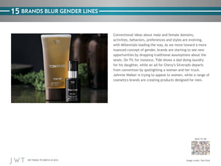 100 THINGS TO WATCH IN 2014
15
BACK TO 100
Image credit: Tom Ford
BRANDS BLUR GENDER LINES
Conventional ideas about male and female domains,
activities, behaviors, preferences and styles are evolving,
with Millennials leading the way. As we move toward a more
nuanced concept of gender, brands are starting to see new
opportunities by dropping traditional assumptions about the
sexes. On TV, for instance, Tide shows a dad doing laundry
for his daughter, while an ad for Chevy’s Silverado departs
from convention by spotlighting a woman and her truck.
Johnnie Walker is trying to appeal to women, while a range of
cosmetics brands are creating products designed for men.
 
