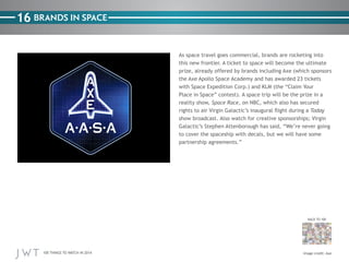 100 THINGS TO WATCH IN 2014
16
BACK TO 100
Image credit: Axe
BRANDS IN SPACE
As space travel goes commercial, brands are rocketing into
this new frontier. A ticket to space will become the ultimate
prize, already offered by brands including Axe (which sponsors
the Axe Apollo Space Academy and has awarded 23 tickets
with Space Expedition Corp.) and KLM (the “Claim Your
Place in Space” contest). A space trip will be the prize in a
reality show, Space Race, on NBC, which also has secured
rights to air Virgin Galactic’s inaugural flight during a Today
show broadcast. Also watch for creative sponsorships; Virgin
Galactic’s Stephen Attenborough has said, “We’re never going
to cover the spaceship with decals, but we will have some
partnership agreements.”
 