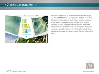 100 THINGS TO WATCH IN 2014
17
BACK TO 100
Image credit: ApexBrasil
BRAZIL AS DEBUTANTE
Brazil has long worked to establish itself as a global player,
and the 2014 FIFA World Cup represents the first wave of its
debut on the international stage. As the country prepares
to host soccer’s mega-event and then the 2016 Summer
Olympics, Brazil is staging a charm offensive. In October,
for example, the Brazilian Trade and Investment Promotion
Agency sponsored Be Brasil in New York, a fair celebrating
Brazilian technology, art, design, music, fashion, cuisine and
more.
 