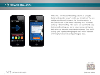 100 THINGS TO WATCH IN 2014
19
BACK TO 100
Watch for a new focus on breathing patterns as a way to
better understand a person’s health and stress level. The new
mobile app MyBreath compares the “breath acoustics” of
the user with the 10,000 breath recordings in its archive to
come up with a breathing index score, and recommends ways
to improve breathing as a tool to reduce stress and improve
well-being. An upcoming breath-analyzing sensor from health
startup Spire clips to clothing to give users mobile feedback
on their physical activity and psychological state.
BREATH ANALYSIS
Image credit: MyBreath
 