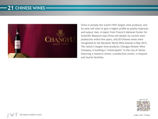 100 THINGS TO WATCH IN 2014
21
BACK TO 100
Image credit: Changyu
CHINESE WINES
China is already the world’s fifth largest wine producer, and
its wine will start to gain a higher profile as quality improves
and output rises. A report from France’s National Center for
Scientific Research says China will double its current wine
production within five years, and 20 Chinese wines were
recognized at the Decanter World Wine Awards in May 2013.
The nation’s largest wine producer, Changyu Pioneer Wine
Company, is building a “winetropolis” in the city of Yantai,
featuring a research center, a production center, a vineyard
and tourist facilities.
 