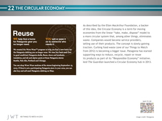 100 THINGS TO WATCH IN 2014
22
BACK TO 100
Image credit: Patagonia
THE CIRCULAR ECONOMY
As described by the Ellen MacArthur Foundation, a backer
of this idea, the Circular Economy is a term for moving
economies from the linear “take, make, dispose” model to
a more circular system that, among other things, eliminates
waste. Companies would become service providers,
selling use of their products. The concept is slowly gaining
traction. Curbing food waste (one of our Things to Watch
from 2012) is becoming a bigger issue. Patagonia has started
supporting ways to reduce, recycle, repair or reuse
its products as part of its “Responsible Economy” initiative.
And The Guardian launched a Circular Economy hub in 2013.
 