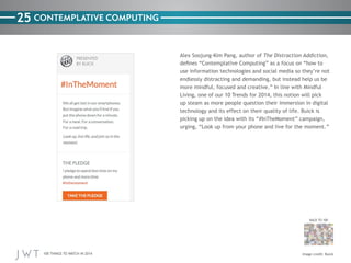 100 THINGS TO WATCH IN 2014
25
BACK TO 100
CONTEMPLATIVE COMPUTING
Alex Soojung-Kim Pang, author of The Distraction Addiction,
defines “Contemplative Computing” as a focus on “how to
use information technologies and social media so they’re not
endlessly distracting and demanding, but instead help us be
more mindful, focused and creative.” In line with Mindful
Living, one of our 10 Trends for 2014, this notion will pick
up steam as more people question their immersion in digital
technology and its effect on their quality of life. Buick is
picking up on the idea with its “#InTheMoment” campaign,
urging, “Look up from your phone and live for the moment.”
Image credit: Buick
 