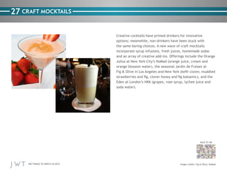 100 THINGS TO WATCH IN 2014
27
BACK TO 100
Image credits: Fig & Olive; NoMad
CRAFT MOCKTAILS
Creative cocktails have primed drinkers for innovative
options; meanwhile, non-drinkers have been stuck with
the same boring choices. A new wave of craft mocktails
incorporate syrup infusions, fresh juices, homemade sodas
and an array of creative add-ins. Offerings include the Orange
Julius at New York City’s NoMad (orange juice, cream and
orange blossom water), the seasonal Jardin de Fraises at
Fig & Olive in Los Angeles and New York (kefir clover, muddled
strawberries and fig, clover honey and fig balsamic), and the
Eden at London’s HKK (grapes, rose syrup, lychee juice and
soda water).
 