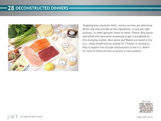 100 THINGS TO WATCH IN 2014
28
BACK TO 100
Image credit: Uncrate
DECONSTRUCTED DINNERS
Targeting busy would-be chefs, various services are delivering
dinner kits that provide all the ingredients, in just the right
amounts, to make gourmet meals at home. Plated, Blue Apron
and HelloFresh have been competing to get a stronghold on
this emerging market. Blue Apron and Plated are based in the
U.S., while HelloFresh has landed $7.5 million in funding to
help it expand from Europe and Australia to the U.S. Watch
for more of these services to launch in new markets.
 
